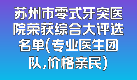 苏州市零式牙突医院荣获综合大评选名单（专业医生团队，价格亲民）