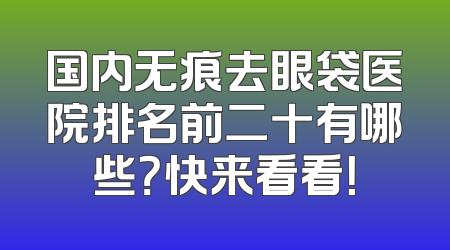 国内无痕去眼袋医院排名前二十有哪些？快来看看！