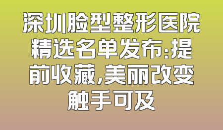 深圳脸型整形医院精选名单发布：提前收藏，美丽改变触手可及