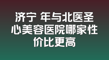 济宁栢年与北医圣心美容医院哪家性价比更高