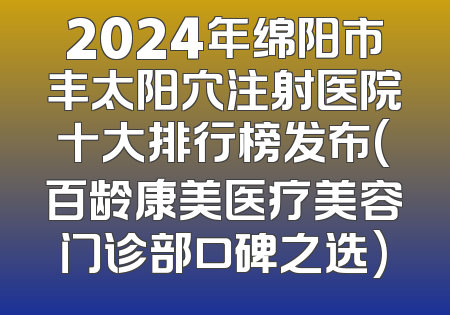 2024年绵阳市丰太阳穴注射医院十大排行榜发布(百龄康美医疗美容门诊部口碑之选)