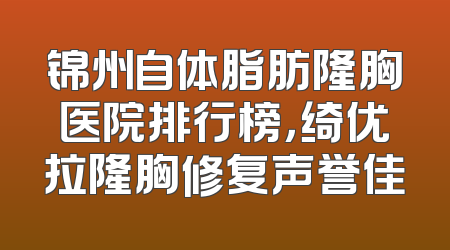 锦州自体脂肪隆胸医院排行榜，绮优拉隆胸修复声誉佳