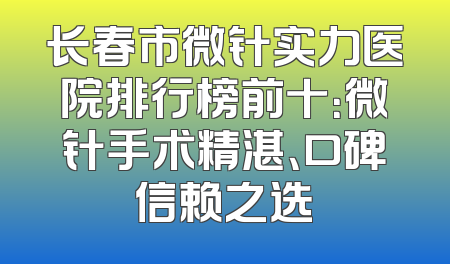 长春市微针实力医院排行榜前十：微针手术精湛、口碑信赖之选
