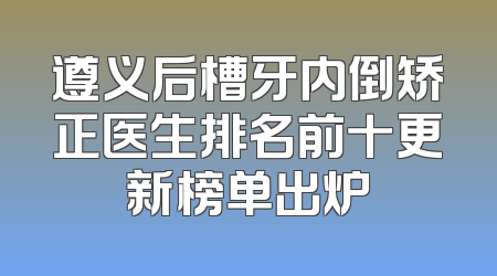 遵义后槽牙内倒矫正医生排名前十更新榜单出炉