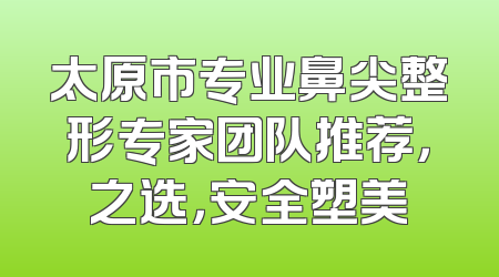 太原市专业鼻尖整形专家团队推荐，之选，安全塑美