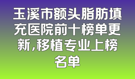 玉溪市额头脂肪填充医院前十榜单更新，移植专业上榜名单