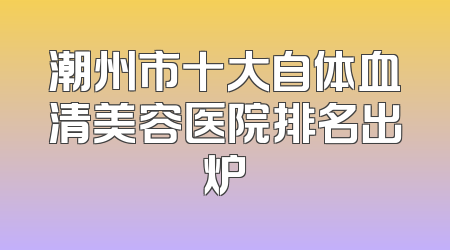 潮州市十大自体血清美容医院排名出炉