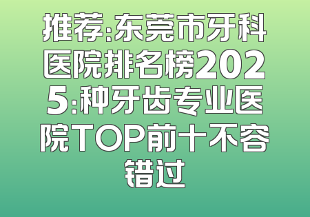 推荐：东莞市牙科医院排名榜2025：种牙齿专业医院TOP前十不容错过