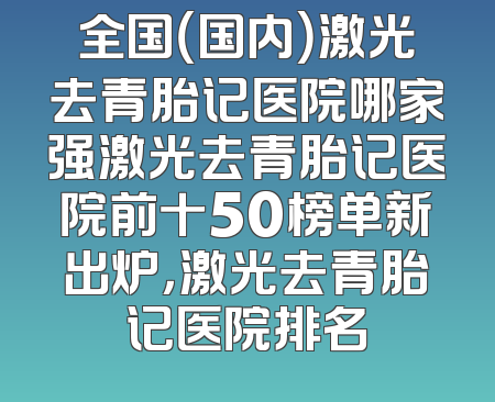 全国（国内）激光去青胎记医院哪家强激光去青胎记医院前十50榜单新出炉，激光去青胎记医院排名