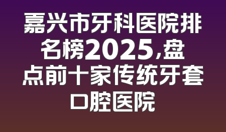 嘉兴市牙科医院排名榜2025，盘点前十家传统牙套口腔医院