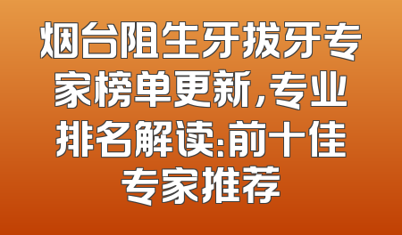 烟台阻生牙拔牙专家榜单更新，专业排名解读：前十佳专家推荐