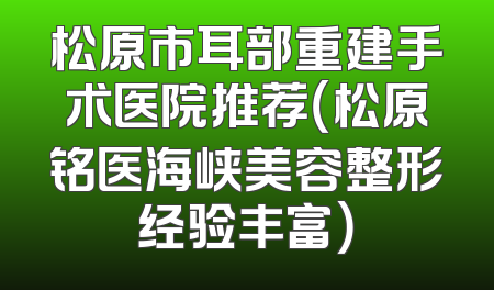 松原市耳部重建手术医院推荐（松原铭医海峡美容整形经验丰富）