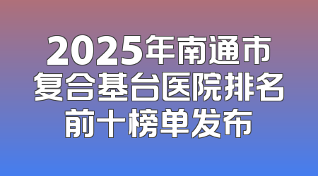 2025年南通市复合基台医院排名前十榜单发布
