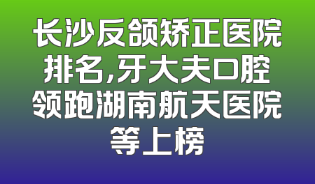 长沙反颌矫正医院排名，牙大夫口腔领跑湖南航天医院等上榜