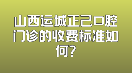 山西运城正己口腔门诊的收费标准如何？