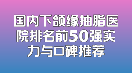 国内下颌缘抽脂医院排名前50强实力与口碑推荐