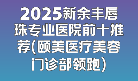 2025新余丰唇珠专业医院前十推荐（颐美医疗美容门诊部领跑）