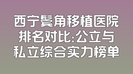 西宁鬓角移植医院排名对比：公立与私立综合实力榜单