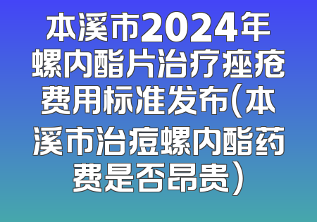 本溪市2024年螺内酯片治疗痤疮费用标准发布（本溪市治痘螺内酯药费是否昂贵）