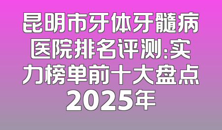 昆明市牙体牙髓病医院排名评测：实力榜单前十大盘点2025年
