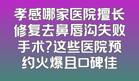 孝感哪家医院擅长修复去鼻唇沟失败手术？这些医院预约火爆且口碑佳
