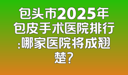 包头市2025年包皮手术医院排行：哪家医院将成翘楚？