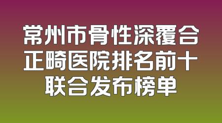 常州市骨性深覆合正畸医院排名前十联合发布榜单