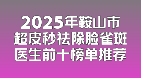 2025年鞍山市超皮秒祛除脸雀斑医生前十榜单推荐