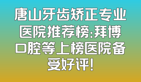 唐山牙齿矫正专业医院推荐榜：拜博口腔等上榜医院备受好评！