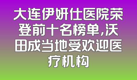 大连伊妍仕医院荣登前十名榜单，沃田成当地受欢迎医疗机构