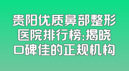 贵阳优质鼻部整形医院排行榜：揭晓口碑佳的正规机构