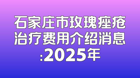 石家庄市玫瑰痤疮治疗费用介绍消息：2025年