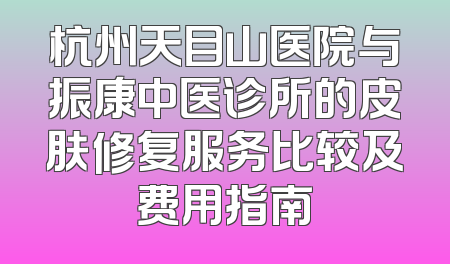 杭州天目山医院与振康中医诊所的皮肤修复服务比较及费用指南