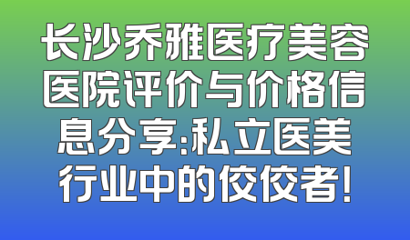 长沙乔雅医疗美容医院评价与价格信息分享：私立医美行业中的佼佼者！