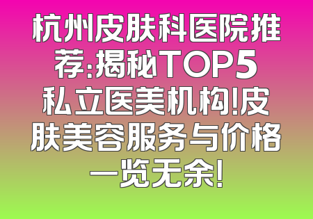 杭州皮肤科医院推荐：揭秘TOP5私立医美机构！皮肤美容服务与价格一览无余！