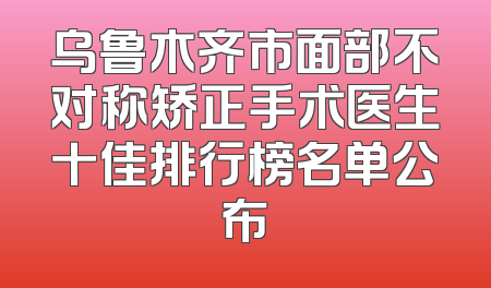 乌鲁木齐市面部不对称矫正手术医生十佳排行榜名单公布