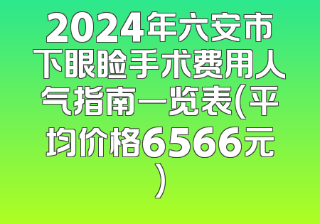 2024年六安市下眼睑手术费用人气指南一览表(平均价格6566元)