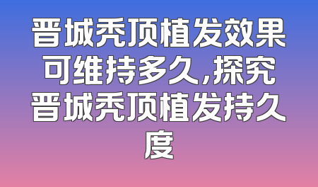 晋城秃顶植发效果可维持多久，探究晋城秃顶植发持久度