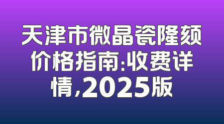 天津市微晶瓷隆颏价格指南：收费详情，2025版