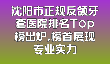 沈阳市正规反颌牙套医院排名Top榜出炉，榜首展现专业实力