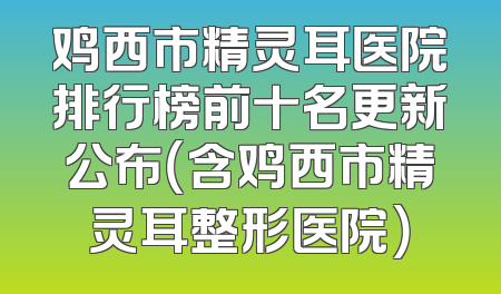 鸡西市精灵耳医院排行榜前十名更新公布（含鸡西市精灵耳整形医院）