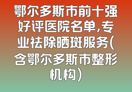 鄂尔多斯市前十强好评医院名单，专业祛除晒斑服务（含鄂尔多斯市整形机构）