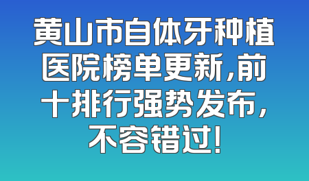 黄山市自体牙种植医院榜单更新，前十排行强势发布，不容错过！
