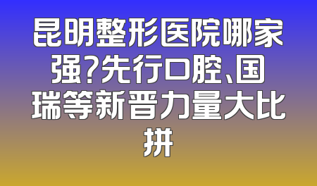 昆明整形医院哪家强？先行口腔、国瑞等新晋力量大比拼