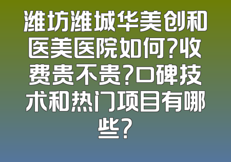 潍坊潍城华美创和医美医院如何？收费贵不贵？口碑技术和热门项目有哪些？