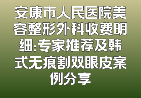 安康市人民医院美容整形外科收费明细：专家推荐及韩式无痕割双眼皮案例分享
