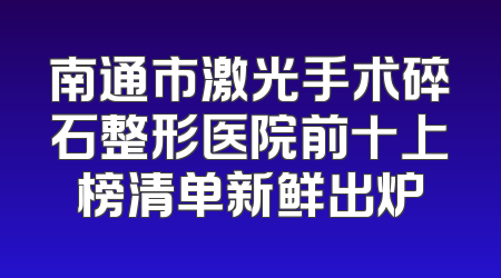 南通市激光手术碎石整形医院前十上榜清单新鲜出炉