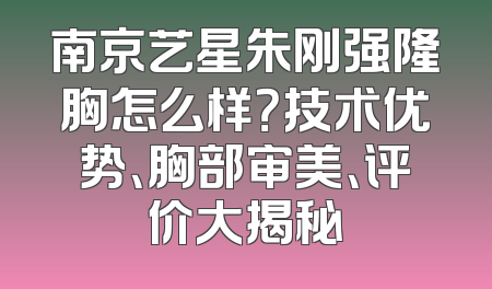南京艺星朱刚强隆胸怎么样？技术优势、胸部审美、评价大揭秘