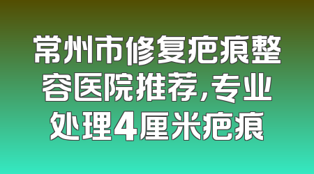 常州市修复疤痕整容医院推荐，专业处理4厘米疤痕