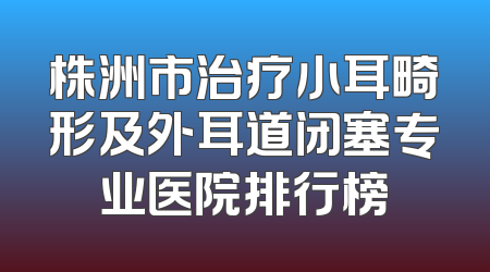 株洲市治疗小耳畸形及外耳道闭塞专业医院排行榜